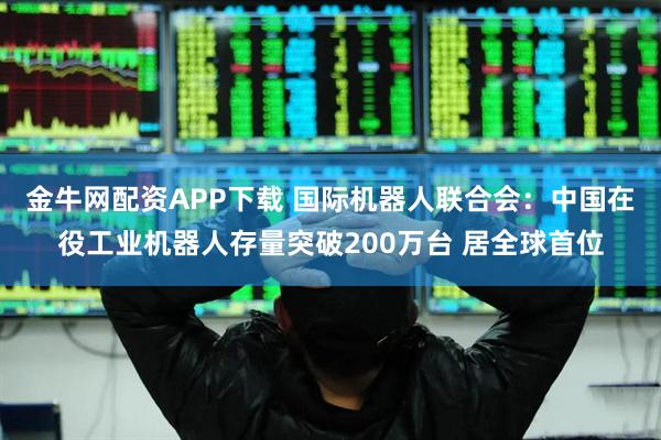金牛网配资APP下载 国际机器人联合会：中国在役工业机器人存量突破200万台 居全球首位