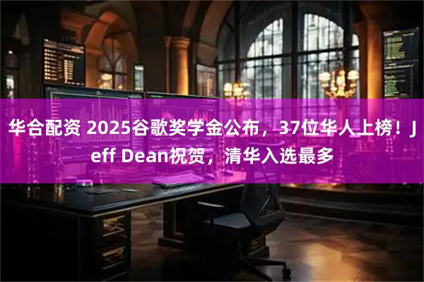 华合配资 2025谷歌奖学金公布，37位华人上榜！Jeff Dean祝贺，清华入选最多