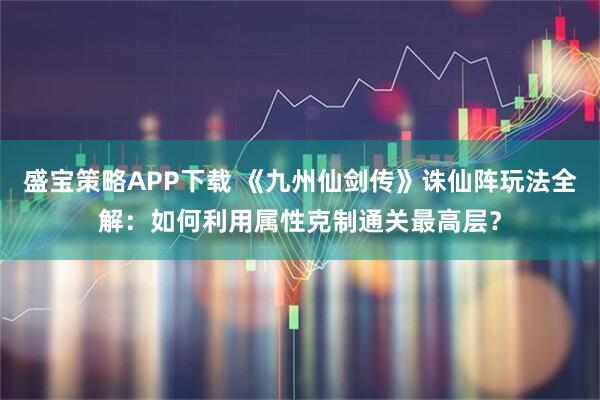 盛宝策略APP下载 《九州仙剑传》诛仙阵玩法全解：如何利用属性克制通关最高层？