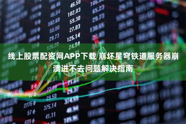 线上股票配资网APP下载 崩坏星穹铁道服务器崩溃进不去问题解决指南