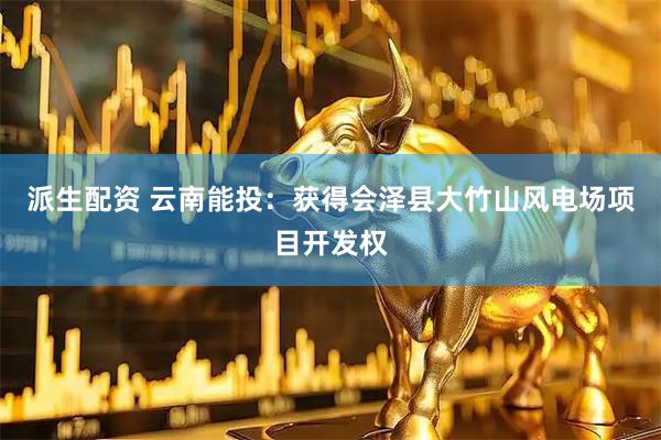 派生配资 云南能投：获得会泽县大竹山风电场项目开发权