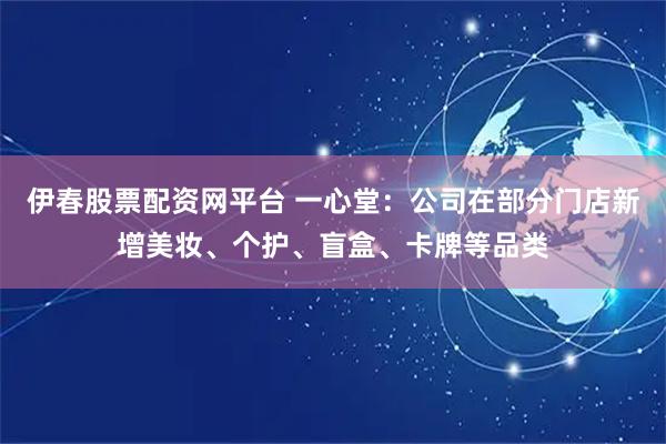 伊春股票配资网平台 一心堂：公司在部分门店新增美妆、个护、盲盒、卡牌等品类