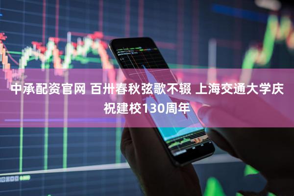 中承配资官网 百卅春秋弦歌不辍 上海交通大学庆祝建校130周年