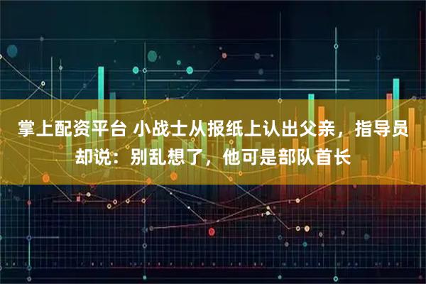 掌上配资平台 小战士从报纸上认出父亲，指导员却说：别乱想了，他可是部队首长