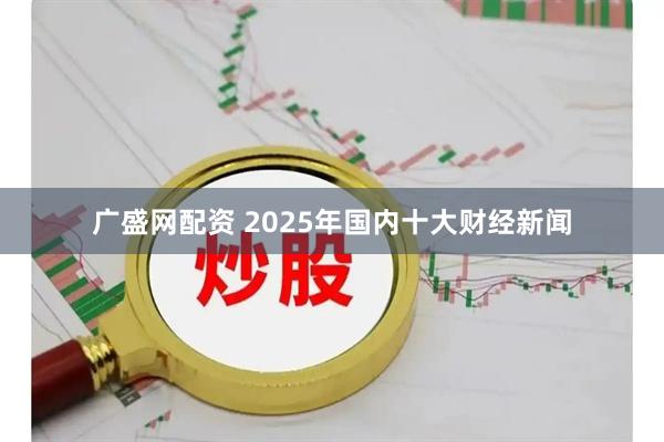 广盛网配资 2025年国内十大财经新闻