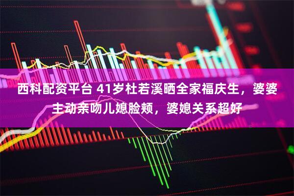 西科配资平台 41岁杜若溪晒全家福庆生，婆婆主动亲吻儿媳脸颊，婆媳关系超好