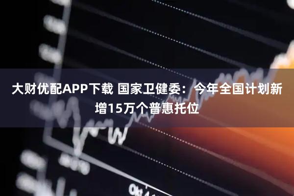 大财优配APP下载 国家卫健委：今年全国计划新增15万个普惠托位