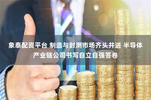 象泰配资平台 制造与封测市场齐头并进 半导体产业链公司书写自立自强答卷