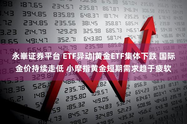 永崋证券平台 ETF异动|黄金ETF集体下跌 国际金价持续走低 小摩指黄金短期需求趋于疲软