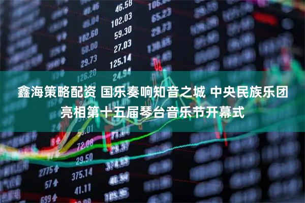 鑫海策略配资 国乐奏响知音之城 中央民族乐团亮相第十五届琴台音乐节开幕式
